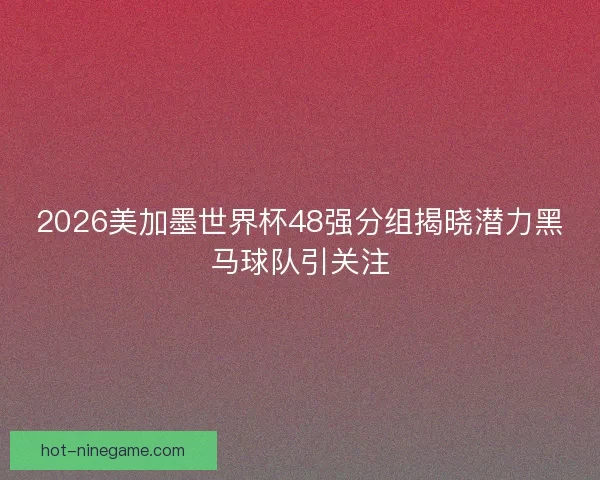 2026美加墨世界杯48强分组揭晓潜力黑马球队引关注
