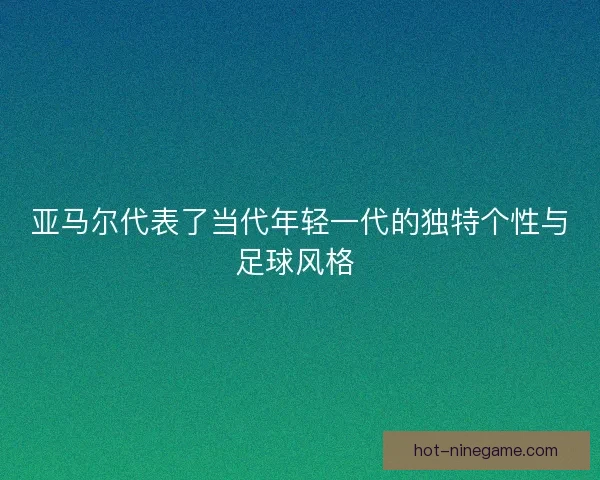 亚马尔代表了当代年轻一代的独特个性与足球风格 