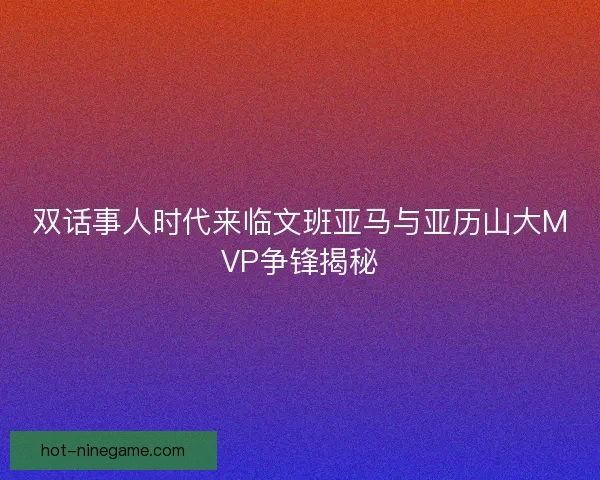 双话事人时代来临文班亚马与亚历山大MVP争锋揭秘