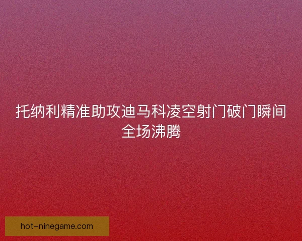托纳利精准助攻迪马科凌空射门破门瞬间全场沸腾