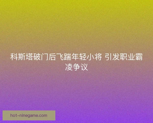 科斯塔破门后飞踹年轻小将 引发职业霸凌争议