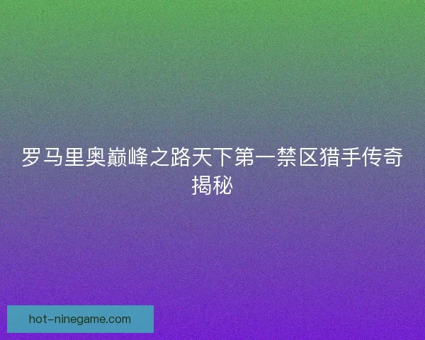 罗马里奥巅峰之路天下第一禁区猎手传奇揭秘