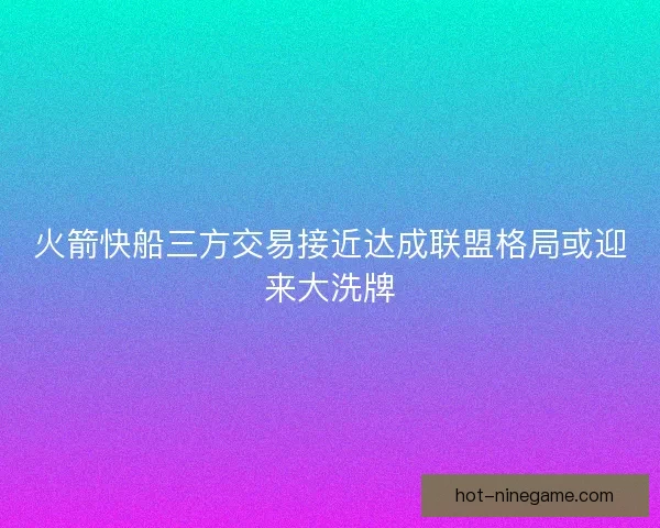 火箭快船三方交易接近达成联盟格局或迎来大洗牌