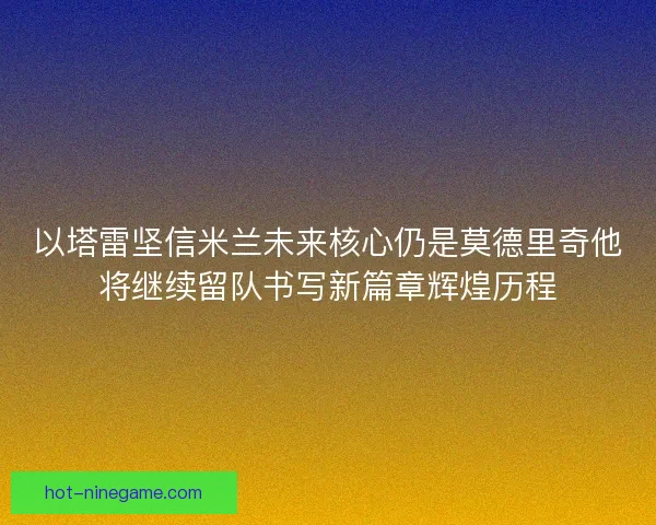 以塔雷坚信米兰未来核心仍是莫德里奇他将继续留队书写新篇章辉煌历程