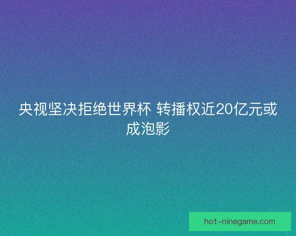 央视坚决拒绝世界杯 转播权近20亿元或成泡影
