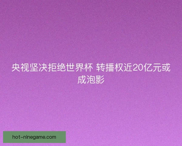 央视坚决拒绝世界杯 转播权近20亿元或成泡影