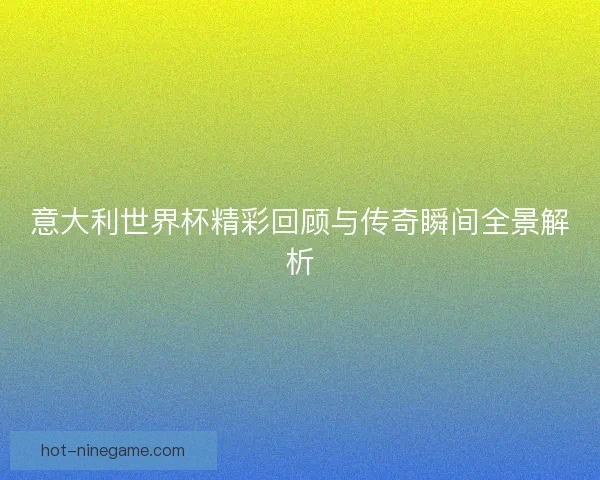 意大利世界杯精彩回顾与传奇瞬间全景解析