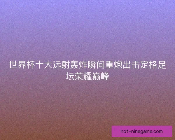 世界杯十大远射轰炸瞬间重炮出击定格足坛荣耀巅峰 世界杯十大远射轰炸瞬间重炮出击定格足坛荣耀巅峰