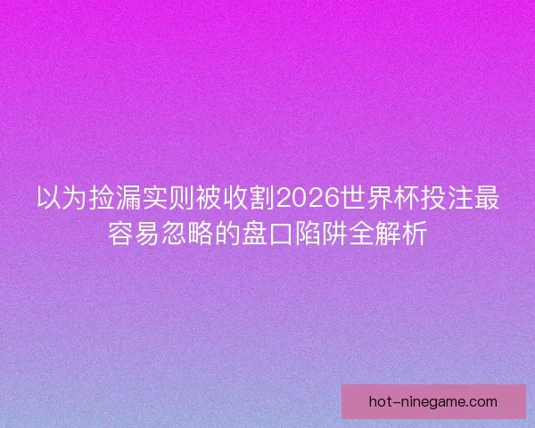 以为捡漏实则被收割2026世界杯投注最容易忽略的盘口陷阱全解析 以为捡漏实则被收割2026世界杯投注最容易忽略的盘口陷阱全解析