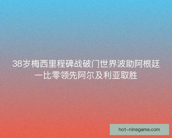 38岁梅西里程碑战破门世界波助阿根廷一比零领先阿尔及利亚取胜