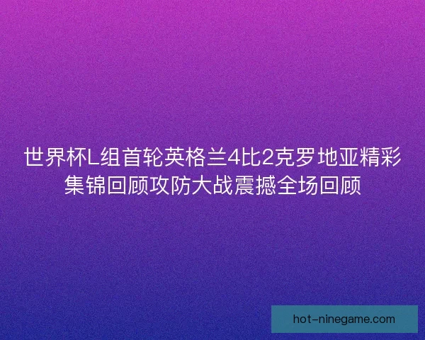 世界杯L组首轮英格兰4比2克罗地亚精彩集锦回顾攻防大战震撼全场回顾